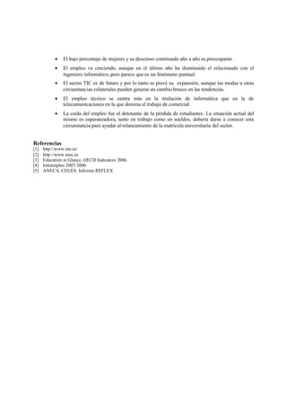  El bajo porcentaje de mujeres y su descenso continuado año a año es preocupante .
 El empleo va creciendo, aunque en el último año ha disminuido el relacionado con el
ingeniero informático, pero parece que es un fenómeno puntual.
 El sector TIC es de futuro y por lo tanto se prevé su expansión, aunque las modas u otras
circunstancias colaterales pueden generar un cambio brusco en las tendencias.
 El empleo técnico se centra más en la titulación de informática que en la de
telecomunicaciones en la que domina el trabajo de comercial.
 La caída del empleo fue el detonante de la pérdida de estudiantes. La situación actual del
mismo es esperanzadora, tanto en trabajo como en sueldos, debería darse a conocer esta
circunstancia para ayudar al relanzamiento de la matrícula universitaria del sector.
Referencias
[1] http://www.ine.es/
[2] http://www.mec.es
[3] Education at Glance. OECD Indicators 2006.
[4] Infoempleo 2007/2006
[5] ANECA, CEGES. Informe REFLEX
 
