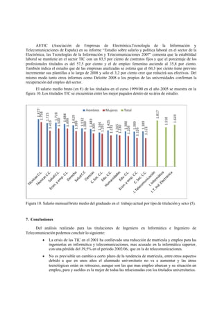 AETIC (Asociación de Empresas de Electrónica.Tecnología de la Información y
Telecomunicaciones de España) en su informe “Estudio sobre salario y política laboral en el sector de la
Electrónica, las Tecnologías de la Información y Telecomunicaciones 2007” comenta que la estabilidad
laboral se mantiene en el sector TIC con un 83,5 por ciento de contratos fijos y que el porcentaje de los
profesionales titulados es del 57,5 por ciento y el de empleo femenino asciende al 35,8 por ciento.
También indica el estudio que de las empresas analizadas se estima que el 60,3 por ciento tiene previsto
incrementar sus plantillas a lo largo de 2008 y sólo el 3,2 por ciento cree que reducirá sus efectivos. Del
mismo modo tanto otros informes como Deloitte 2008 o los propios de las universidades confirman la
recuperación del empleo del sector.
El salario medio bruto (en €) de los titulados en el curso 1999/00 en el año 2005 se muestra en la
figura 10. Los titulados TIC se encuentran entre los mejor pagados dentro de su área de estudio.
Figura 10. Salario mensual bruto medio del graduado en el trabajo actual por tipo de titulación y sexo (5).
7. Conclusiones
Del análisis realizado para las titulaciones de Ingeniero en Informática e Ingeniero de
Telecomunicación podemos concluir lo siguiente:
 La crisis de las TIC en el 2001 ha conllevado una reducción de matrícula y empleo para las
ingenierías en informática y telecomunicaciones, mas acusado en la informática superior,
con una pérdida del 39,5% en el periodo 2002/06, que en la de telecomunicaciones.
 No es previsible un cambio a corto plazo de la tendencia de matrícula, entre otros aspectos
debido a que en unos años el alumnado universitario no va a aumentar y las áreas
tecnológicas están en retroceso, aunque son las que mas empleo abarcan y su situación en
empleo, paro y sueldos es la mejor de todas las relacionadas con los titulados universitarios.
 