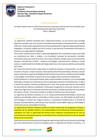 Materia: Producción II
Grupo:01
Estudiante:Birzavet Reque Sandoval
Docente:Mgr. José Ramiro Zapata Barrientos
Semestre:I/2021
MORIR ANTES QUE ESCLAVOS VIVIR
La Ingeniería Humana
Los líderesdebenestarlo suficientemente cerca como para relacionarse con los demás, pero
lo suficientemente lejos para motivarlos.
“Ohn C. Maxwell”
1.Introduccion
La ergonomía, también conocida como “ingeniería humana”, es una ciencia cuyo principal
objetivoesayudara que el ser humanointeractúe máscómoday eficientementeconsumedio
ambiente.Losprincipiosergonómicosse utilizanparadiseñar el lugarde trabajoajustándoloal
trabajador y al tipo de trabajo que allí se realiza, lo que permite incrementar el bienestar, la
eficiencia y la seguridad del trabajador.
Tiene como misión buscar la mejor y adecuada adaptación de la actividad humana y de todas
sus condiciones de labor y trabajo a las facultades humanas de percepción, mentales,
sensoriales,físicas,biomotricesyotras.Para realizardiseños,moldesyotrosenherramientas,
equipos, instrumentos, hombre - máquina, tecnologías, automatización, robótica y nuevos
avances,estableciendolosmétodosde trabajosóptimosyalasmejorasyóptimasproducciones
terminales.
De lo descrito anteriormente, todas tocan el estudio de tiempos y movimientos, y en ella se
orientana mejorar,a reduciresperas,malascondicionesde flujode trabajo,demorasyreducir
costos,comootros aspectosde adaptacióndel hombrealosprocesos,produccionesterminales
y tecnologías. Es ahí donde al avance de las tecnologías ahora se presenta la Biometría.
Está formadapor un conjuntode teorías,datos experimentalesyempíricos,yuna metodología
dedicados a compensar la deficiencia entre la capacidad o aptitud y limitaciones por un lado y
el diseño de equipos, sistemas y productos por el otro. Este campo opera dentro del contexto
de desarrollo de sistemas o productos. Forma parte integral de la ciencia de sistemas y de la
ingeniería;llegahastaloslímitesde otrosdiversoscampos,tambiénasociadosconlosprocesos
de análisis y diseño. Como tal no puede y no debe concebirse fuera de contexto.
La ingeniería de factores humanos no es un campo perfectamente delineado, y existe una
polémica considerable sobre su contenido y limites exactos. Las dificultades de definición y
terminología no reducen de ninguna manera su importancia fundamental en el diseño de
equipos, procedimientos y sistemas que sean factibles, conservables, seguros, confortables y
coherentes con las necesidades humanas.
La ingeniería de factores humanos recibió un fuerte impulso de los programas militares y
espaciales de los Estados Unidos y ha evolucionado en el contexto de sistemas grandes y
complejos. Por ello, el significado del término lleva implícitas consideraciones no solo de
interrelacionestrabajador/máquina,sinotambiénde lasconsideracionesdel entorno,dotación
de personal y formación.
Comotérminosafinestenemoslapsicologíade ingenieríaque defineunarama de la psicología
que tiene básicamente la misma envergadura que la ingeniería de factores humanos, y la
 