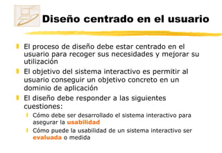 Diseño centrado en el usuario   El proceso de diseño debe estar centrado en el usuario para recoger sus necesidades y mejorar su utilización El objetivo del sistema interactivo es permitir al usuario conseguir un objetivo concreto en un dominio de aplicación El diseño debe responder a las siguientes cuestiones:  Cómo debe ser desarrollado el sistema interactivo para asegurar la  usabilidad  Cómo puede la usabilidad de un sistema interactivo ser  evaluada  o medida 
