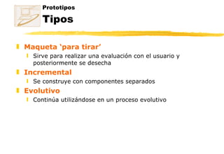 Prototipos Tipos Maqueta ‘para tirar’ Sirve para realizar una evaluación con el usuario y posteriormente se desecha Incremental Se construye con componentes separados  Evolutivo Continúa utilizándose en un proceso evolutivo 