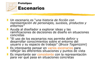 Prototipos Escenarios Un escenario es “ una historia de ficción con representación de personajes, sucesos, productos y entornos” Ayuda al diseñador a explorar ideas y las ramificaciones de decisiones de diseño en situaciones concretas “ El uso de los escenarios nos permite definir y desarrollar conocimientos sobre el entorno del usuario y su espacio de trabajo” ( Bruce Toganizzini ) Es interesante pensar en  varios escenarios  para reflejar las diferentes situaciones y puntos de vista Es importante ser  consistente  con la representación para ver qué pasa en situaciones concretas 
