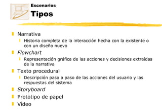 Escenarios Tipos Narrativa Historia completa de la interacción hecha con la existente o con un diseño nuevo Flowchart Representación gráfica de las acciones y decisiones extraídas de la narrativa Texto procedural Descripción paso a paso de las acciones del usuario y las respuestas del sistema Storyboard Prototipo de papel Vídeo 