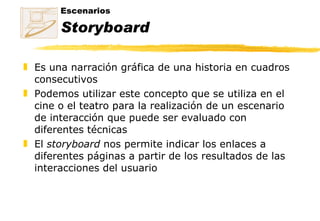 Escenarios  Storyboard Es una narración gráfica de una historia en cuadros consecutivos Podemos utilizar este concepto que se utiliza en el cine o el teatro para la realización de un escenario de interacción que puede ser evaluado con diferentes técnicas El  storyboard  nos permite indicar los enlaces a diferentes páginas a partir de los resultados de las interacciones del usuario 