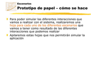 Escenarios Prototipo de papel – cómo se hace Para poder simular las diferentes interacciones que vamos a realizar con el sistema, realizaremos una  hoja para cada uno de los diferentes escenarios  que vamos a tener como resultado de las diferentes interacciones que podemos realizar Apilaremos estas hojas que nos permitirán simular la aplicación 