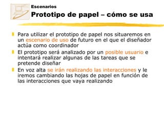 Escenarios Prototipo de papel – cómo se usa Para utilizar el prototipo de papel nos situaremos en un  escenario de uso  de futuro en el que el diseñador actúa como coordinador El prototipo será analizado por un  posible usuario  e  intentará realizar algunas de las tareas que se pretende diseñar En voz alta  se irán realizando las interacciones  y le iremos cambiando las hojas de papel en función de las interacciones que vaya realizando 