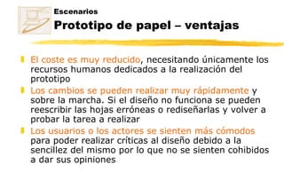 Escenarios Prototipo de papel – ventajas El coste es muy reducido , necesitando únicamente los recursos humanos dedicados a la realización del prototipo Los cambios se pueden realizar muy rápidamente  y sobre la marcha. Si el diseño no funciona se pueden reescribir las hojas erróneas o rediseñarlas y volver a probar la tarea a realizar Los usuarios o los actores se sienten más cómodos  para poder realizar críticas al diseño debido a la sencillez del mismo por lo que no se sienten cohibidos a dar sus opiniones 