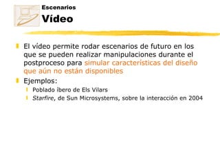 Escenarios Vídeo El vídeo permite rodar escenarios de futuro en los que se pueden realizar manipulaciones durante el postproceso para  simular características del diseño que aún no están disponibles Ejemplos: Poblado íbero de Els Vilars Starfire , de Sun Microsystems, sobre la interacción en 2004 