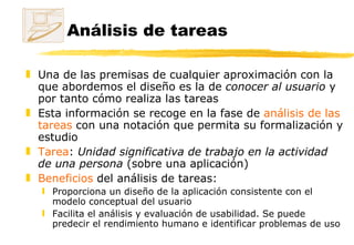Análisis de tareas Una de las premisas de cualquier aproximación con la que abordemos el diseño es la de  conocer al usuario  y por tanto cómo realiza las tareas  Esta información se recoge en la fase de  análisis de las tareas  con una notación que permita su formalización y estudio Tarea :  Unidad significativa de trabajo en la actividad de una persona  (sobre una aplicación) Beneficios  del análisis de tareas: Proporciona un diseño de la aplicación consistente con el modelo conceptual del usuario Facilita el análisis y evaluación de usabilidad. Se puede predecir el rendimiento humano e identificar problemas de uso 