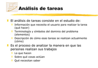 Análisis de tareas El análisis de tareas consiste en el estudio de: Información que necesita el usuario para realizar la tarea (qué hacer)  Terminología y símbolos del dominio del problema (elementos) Descripción de cómo esas tareas se realizan actualmente (cómo) Es el proceso de analizar la manera en que las personas realizan sus trabajos Lo que hacen Sobre qué cosas actúan Qué necesitan saber 