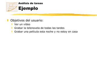 Análisis de tareas Ejemplo Objetivos del usuario: Ver un vídeo  Grabar la telenovela de todas las tardes  Grabar una película esta noche y no estoy en casa 