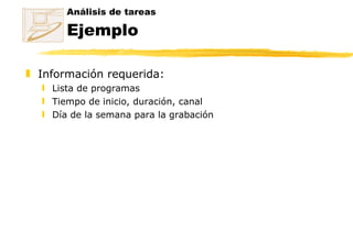 Análisis de tareas Ejemplo Información requerida: Lista de programas  Tiempo de inicio, duración, canal  Día de la semana para la grabación 