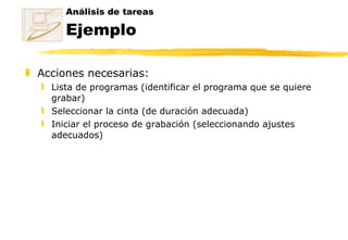 Análisis de tareas Ejemplo Acciones necesarias: Lista de programas (identificar el programa que se quiere grabar)  Seleccionar la cinta (de duración adecuada)  Iniciar el proceso de grabación (seleccionando ajustes adecuados) 