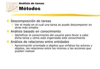 Análisis de tareas Métodos Descomposición de tareas Ver el modo en el cual una tarea se puede descomponer en otras más simples  Análisis basado en conocimiento Identificar el conocimiento del usuario para llevar a cabo dicha tarea y cómo está organizado este conocimiento  Análisis de relaciones entre entidades Aproximación orientada a objetos que enfatiza los actores y objetos, las relaciones entre los mismos y las acciones que pueden realizar 
