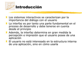 Introducción Los sistemas interactivos se caracterizan por la importancia del diálogo con el usuario La interfaz es por tanto una parte fundamental en el proceso de desarrollo y debe tenerse en cuenta desde el principio Además, la interfaz determina en gran medida la percepción e impresión que el usuario posee de una aplicación El usuario no está interesado en la estructura interna de una aplicación, sino en cómo usarla 