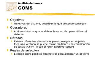 Objetivos Objetivos del usuario, describen lo que pretende conseguir Operadores Acciones básicas que se deben llevar a cabo para utilizar el sistema Métodos Existen diferentes alternativas para conseguir un objetivo. P.ej. una ventana se puede cerrar mediante una combinación de teclas (Alt-F4) o con el ratón (Archivo-cerrar) Reglas de selección Elección entre posibles alternativas para alcanzar un objetivo Análisis de tareas GOMS 