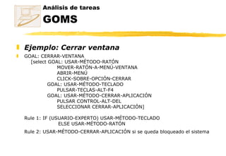 Ejemplo: Cerrar ventana GOAL: CERRAR-VENTANA      [select GOAL: USAR-MÉTODO-RATÓN                MOVER-RATÓN-A-MENÚ-VENTANA               ABRIR-MENÚ               CLICK-SOBRE-OPCIÓN-CERRAR           GOAL: USAR-MÉTODO-TECLADO                      PULSAR-TECLAS-ALT-F4                GOAL: USAR-MÉTODO-CERRAR-APLICACIÓN                      PULSAR CONTROL-ALT-DEL                      SELECCIONAR CERRAR-APLICACIÓN]  Rule 1: IF (USUARIO-EXPERTO) USAR-MÉTODO-TECLADO ELSE USAR-MÉTODO-RATÓN Rule 2: USAR-MÉTODO-CERRAR-APLICACIÓN si se queda bloqueado el sistema   Análisis de tareas GOMS 