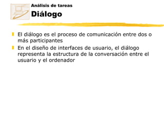 El diálogo es el proceso de comunicación entre dos o más participantes En el diseño de interfaces de usuario, el diálogo representa la estructura de la conversación entre el usuario y el ordenador Análisis de tareas Diálogo 