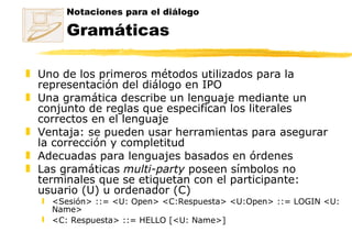 Notaciones para el diálogo Gramáticas Uno de los primeros métodos utilizados para la representación del diálogo en IPO Una gramática describe un lenguaje mediante un conjunto de reglas que especifican los literales correctos en el lenguaje  Ventaja: se pueden usar herramientas para asegurar la corrección y completitud Adecuadas para lenguajes basados en órdenes Las gramáticas  multi-party  poseen símbolos no terminales que se etiquetan con el participante: usuario (U) u ordenador (C) <Sesión> ::= <U: Open> <C:Respuesta>  <U:Open> ::= LOGIN <U: Name>  <C: Respuesta> ::= HELLO [<U: Name>]   