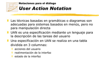 Notaciones para el diálogo  User Action Notation Las técnicas basadas en gramáticas o diagramas son adecuadas para sistemas basados en menús, pero no para manipulación directa UAN es una especificación mediante un lenguaje para la descripción de las tareas del usuario Una especificación en UAN se realiza en una tabla dividida en 3 columnas:   acciones del usuario realimentación de la interfaz estado de la interfaz 