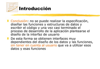 Introducción Conclusión : no se puede realizar la especificación, diseñar las funciones y estructuras de datos y escribir el código y una vez casi terminado el proceso de desarrollo de la aplicación plantearse el diseño de la interfaz de usuario De esta forma se obtienen interfaces muy dependientes del diseño de los datos y las funciones,  sin tener en cuenta al usuario  que va a utilizar esos datos y esas funciones 