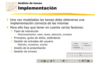 Análisis de tareas Implementación Una vez modeladas las tareas debe obtenerse una implementación correcta de las mismas Para ello hay que tener en cuenta varios factores: Tipos de interacción Posicionamiento, valor, texto, selección, arrastre Principios, guías de estilo, estándares Gestión de entradas del usuario Petición, muestreo, evento Diseño de la presentación Gestión de errores 