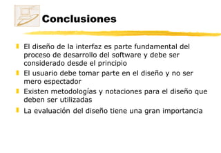 Conclusiones El diseño de la interfaz es parte fundamental del proceso de desarrollo del software y debe ser considerado desde el principio El usuario debe tomar parte en el diseño y no ser mero espectador Existen metodologías y notaciones para el diseño que deben ser utilizadas La evaluación   del diseño tiene una gran importancia 