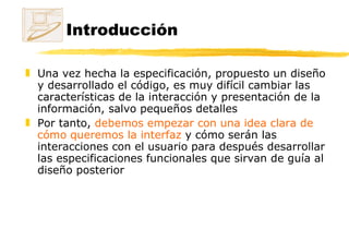Introducción Una vez hecha la especificación, propuesto un diseño y desarrollado el código, es muy difícil cambiar las características de la interacción y presentación de la información, salvo pequeños detalles Por tanto,  debemos empezar con una idea clara de cómo queremos la interfaz  y cómo serán las interacciones con el usuario para después desarrollar las especificaciones funcionales que sirvan de guía al diseño posterior 