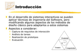 Introducción En el desarrollo de sistemas interactivos se pueden aplicar técnicas de Ingeniería del Software, pero modificando algunos aspectos de los métodos de diseño clásico para adaptarlos a estos sistemas Aspectos a considerar: Captura de requisitos de interacción Análisis de tareas  Realización de prototipos Evaluación 