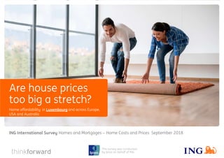 ING International Survey Homes and Mortgages 2018 1
This survey was conducted
by Ipsos on behalf of ING
Home affordability in Luxembourg and across Europe,
USA and Australia
Homes and Mortgages − Home Costs and Prices September 2018ING International Survey
Are house prices
too big a stretch?
 