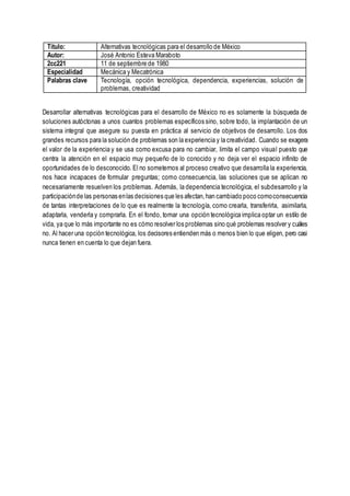 Título: Alternativas tecnológicas para el desarrollo de México
Autor: José Antonio Esteva Maraboto
2cc221 11 de septiembre de 1980
Especialidad Mecánica y Mecatrónica
Palabras clave Tecnología, opción tecnológica, dependencia, experiencias, solución de
problemas, creatividad
Desarrollar alternativas tecnológicas para el desarrollo de México no es solamente la búsqueda de
soluciones autóctonas a unos cuantos problemas específicos sino, sobre todo, la implantación de un
sistema integral que asegure su puesta en práctica al servicio de objetivos de desarrollo. Los dos
grandes recursos para la solución de problemas son la experiencia y la creatividad. Cuando se exagera
el valor de la experiencia y se usa como excusa para no cambiar, limita el campo visual puesto que
centra la atención en el espacio muy pequeño de lo conocido y no deja ver el espacio infinito de
oportunidades de lo desconocido. El no someternos al proceso creativo que desarrolla la experiencia,
nos hace incapaces de formular preguntas; como consecuencia, las soluciones que se aplican no
necesariamente resuelven los problemas. Además, la dependencia tecnológica, el subdesarrollo y la
participaciónde las personas enlas decisiones que les afectan,han cambiado poco comoconsecuencia
de tantas interpretaciones de lo que es realmente la tecnología, como crearla, transferirla, asimilarla,
adaptarla, venderla y comprarla. En el fondo, tomar una opción tecnológica implica optar un estilo de
vida, ya que lo más importante no es cómo resolver los problemas sino qué problemas resolver y cuáles
no. Al hacer una opción tecnológica, los decisores entienden más o menos bien lo que eligen, pero casi
nunca tienen en cuenta lo que dejan fuera.
 