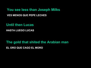 You see less than Joseph Milks  VES MENOS QUE PEPE LECHES Until then Lucas  HASTA LUEGO LUCAS EL ORO QUE CAGO EL MORO The gold that shited the Arabian man  
