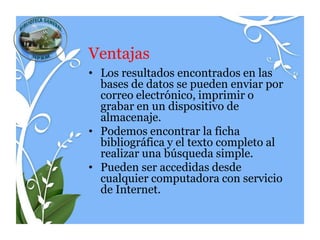 Ventajas
• Los resultados encontrados en las
  bases de datos se pueden enviar por
  correo electrónico, imprimir o
  grabar en un dispositivo de
  almacenaje.
• Podemos encontrar la ficha
  bibliográfica y el texto completo al
  realizar una búsqueda simple.
• Pueden ser accedidas desde
  cualquier computadora con servicio
  de Internet.
 