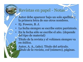 Revistas en papel - Notas
• Autor debe aparecer bajo un solo apellido y
  la primera letra de sus otros nombres.
• Ej. Fowers, B. J.
• La fecha siempre se escribe entre paréntesis.
• En la fecha sólo se escribe el año. (depende
  del tipo de material)
• Título de la revista y el volúmen siempre va
  en itálica.
• Autor, A. A., (año). Título del artículo.
  Título de la revista, vol (número), páginas.
 