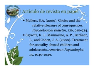 Artículo de revista en papel
 Mellers, B.A. (2000). Choice and the
      relative pleasure of consequences.
      Psychological Bulletin, 126, 910-924.
 Saywitz, K. J., Mannarino, A. P., Berliner,
    L., and Cohen, J. A. (2000). Treatment
    for sexuality abused children and
    adolescents. American Psychologist,
    55, 1040-1049.
 