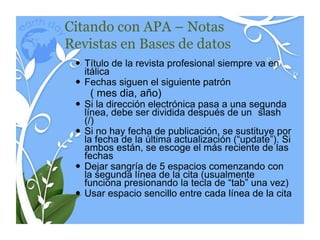Citando con APA – Notas
Revistas en Bases de datos
  Título de la revista profesional siempre va en
   itálica
  Fechas siguen el siguiente patrón
    ( mes dia, año)
  Si la dirección electrónica pasa a una segunda
   línea, debe ser dividida después de un slash
   (/)
  Si no hay fecha de publicación, se sustituye por
   la fecha de la última actualización (“update”). Si
   ambos están, se escoge el más reciente de las
   fechas
  Dejar sangría de 5 espacios comenzando con
   la segunda línea de la cita (usualmente
   funciona presionando la tecla de “tab” una vez)
  Usar espacio sencillo entre cada línea de la cita
 