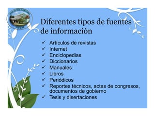 Diferentes tipos de fuentes
de información
 Artículos de revistas
 Internet
 Enciclopedias
 Diccionarios
 Manuales
 Libros
 Periódicos
 Reportes técnicos, actas de congresos,
  documentos de gobierno
 Tesis y disertaciones
 