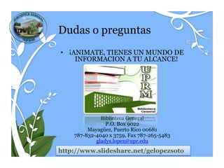 Dudas o preguntas
• ¡ANIMATE, TIENES UN MUNDO DE
    INFORMACION A TU ALCANCE!




              Biblioteca General
                P.O. Box 9022
         Mayagüez, Puerto Rico 00681
    787-832-4040 x 3759, Fax 787-265-5483
            gladys.lopez@upr.edu
http://www.slideshare.net/gelopezsoto
 