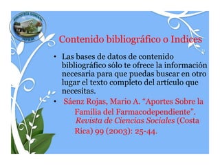 Contenido bibliográfico o Indices
• Las bases de datos de contenido
  bibliográfico sólo te ofrece la información
  necesaria para que puedas buscar en otro
  lugar el texto completo del artículo que
  necesitas.
• Sáenz Rojas, Mario A. “Aportes Sobre la
      Familia del Farmacodependiente”.
      Revista de Ciencias Sociales (Costa
      Rica) 99 (2003): 25-44.
 