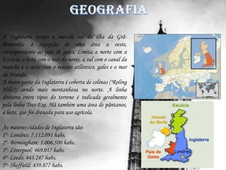 Geografia A Inglaterra ocupa a metade sul da ilha da Grã-Bretanha, à excepção de uma área a oeste, correspondente ao país de gales. Limita a norte com a Escócia, a leste com o mar do norte, a sul com o canal da mancha e a oeste com o oceano atlântico, gales e o mar da Irlanda.A maior parte da Inglaterra é coberta de colinas ("RolingHills"), sendo mais montanhosa no norte. A linha divisora entre tipos do terreno é indicada geralmente pela linha Tees-Exe. Há também uma área de pântanos, a leste, que foi drenada para uso agrícola.As maiores cidades de Inglaterra são:1º- Londres: 7.112.091 habs.2º- Birmingham: 1.006.500 habs.3º- Liverpool: 469.017 habs.4º- Leeds: 443.247 habs.5º- Sheffield: 439.877 habs.
