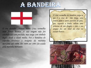 A bandeiraA cruz vermelha da bandeira julga-se que é a cruz de  São Jorge, esta  remete para o santo patrono do país, que, segundo a lenda, salvou uma princesa de um dragão e com o seu sangue fez um sinal da cruz no escudo branco.O seu desenho consiste numa Cruz vermelha num fundo branco. A sua origem não foi estabelecida com precisão, mas surge com símbolo inglês desde a idade média. Foi a bandeira do exército britânico e insígnia da marinha mercante até 1606. De 1606 até 1801 foi usada pela marinha mercante.