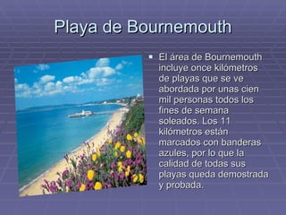 Playa de Bournemouth El área de Bournemouth incluye once kilómetros de playas que se ve abordada por unas cien mil personas todos los fines de semana soleados. Los 11 kilómetros están marcados con banderas azules, por lo que la calidad de todas sus playas queda demostrada y probada.  