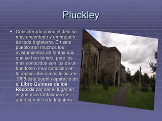 Pluckley Considerado como el destino más encantado y embrujado de toda Inglaterra. En este pueblo son muchos los avistamientos de fantasmas que se han tenido, pero los más conocidos son los de un bandolero muy conocido en la región. Sin ir más lejos, en 1998 este pueblo apareció en el  Libro Guiness de los Récords  por ser el lugar en el que más fantasmas se aparecen de toda Inglaterra. 