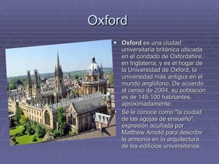 Oxford  Oxford  es una ciudad universitaria británica ubicada en el condado de Oxfordshire, en Inglaterra, y es el hogar de la Universidad de Oxford, la universidad más antigua en el mundo anglófono. De acuerdo al censo de 2004, su población es de 145.100 habitantes, aproximadamente. Se le conoce como "la ciudad de las agujas de ensueño", expresión acuñada por Matthew Arnold para describir la armonía en la arquitectura de los edificios universitarios. 