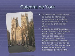 Catedral de York La catedral de York es uno de los puntos de interés más recomendados de la ciudad. No se puede pasar por York sin visitar su gran catedral gótica.  El edificio de piedra caliza se puede observar prácticamente desde cualquier punto de York, ya sea desde una panorámica o desde una angosta callejuela del centro de la ciudad. Pero además de la propia  York Minster ,  es muy interesante conocer los alrededores de la catedral . 