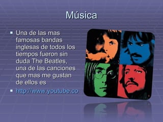 Música Una de las mas famosas bandas inglesas de todos los tiempos fueron sin duda The Beatles, una de las canciones que mas me gustan de ellos es  http://www.youtube.com/watch?v=lwS_YDzxH3M   