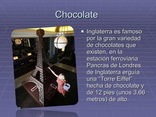 Chocolate  Inglaterra es famoso por la gran variedad de chocolates que existen, en la estación ferroviaria Pancras de Londres de Inglaterra erguía una “Torre Eiffel” hecha de chocolate y de 12 pies (unos 3,66 metros) de alto. 