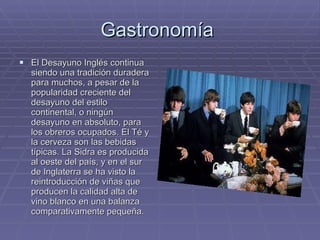 Gastronomía  El Desayuno Inglés continua siendo una tradición duradera para muchos, a pesar de la popularidad creciente del desayuno del estilo continental, o ningún desayuno en absoluto, para los obreros ocupados. El Té y la cerveza son las bebidas típicas. La Sidra es producida al oeste del país, y en el sur de Inglaterra se ha visto la reintroducción de viñas que producen la calidad alta de vino blanco en una balanza comparativamente pequeña. 