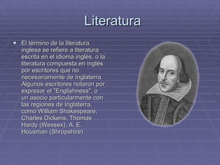 Literatura El término de la literatura inglesa se refiere a literatura escrita en el idioma inglés, o la literatura compuesta en inglés por escritores que no necesariamente de Inglaterra. Algunos escritores notaron por expresar el "Englishness", o un asocio particularmente con las regiones de Inglaterra, como William Shakespeare, Charles Dickens, Thomas Hardy (Wessex), A. E. Housman (Shropshire) 