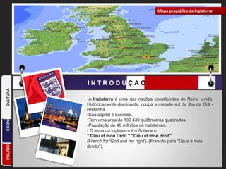 Mapa geográfico da InglaterraCULTURAINTRODUÇAO                      ECONOMIAA Inglaterra é uma das nações constituintes do Reino Unido. Historicamente dominante, ocupa a metade sul da ilha da Grã - Bretanha. 